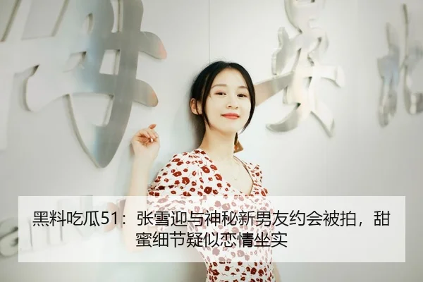 黑料吃瓜51：张雪迎与神秘新男友约会被拍，甜蜜细节疑似恋情坐实